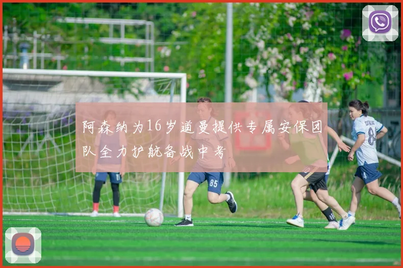 阿森纳为16岁道曼提供专属安保团队全力护航备战中考
