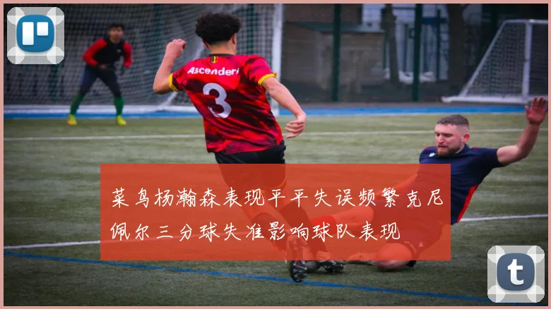 菜鸟杨瀚森表现平平失误频繁克尼佩尔三分球失准影响球队表现