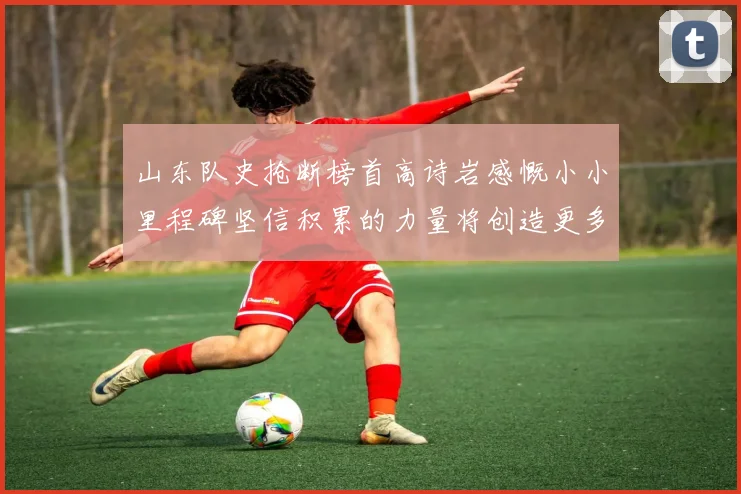 山东队史抢断榜首高诗岩感慨小小里程碑坚信积累的力量将创造更多辉煌