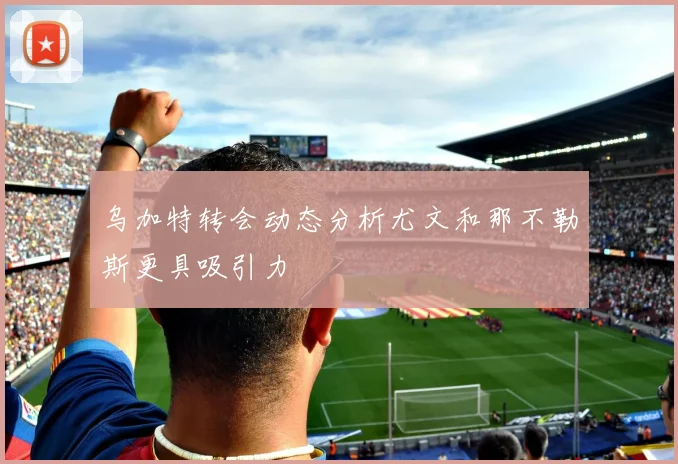 乌加特转会动态分析尤文和那不勒斯更具吸引力