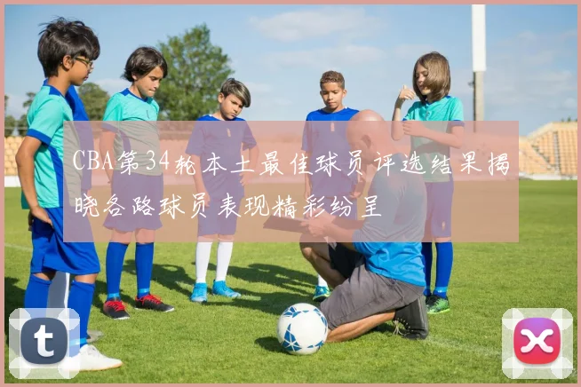 CBA第34轮本土最佳球员评选结果揭晓各路球员表现精彩纷呈