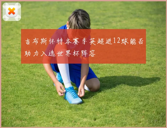 吉布斯怀特本赛季英超进12球能否助力入选世界杯阵容