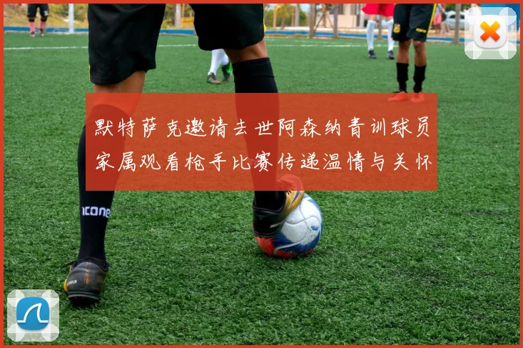 默特萨克邀请去世阿森纳青训球员家属观看枪手比赛传递温情与关怀