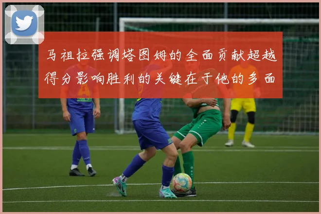 马祖拉强调塔图姆的全面贡献超越得分影响胜利的关键在于他的多面能力
