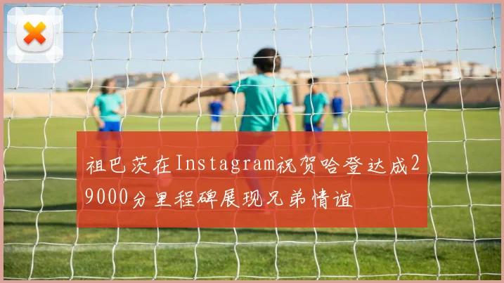 祖巴茨在Instagram祝贺哈登达成29000分里程碑展现兄弟情谊