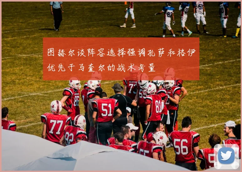 图赫尔谈阵容选择强调孔萨和格伊优先于马奎尔的战术考量