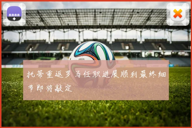 托蒂重返罗马任职进展顺利最终细节即将敲定