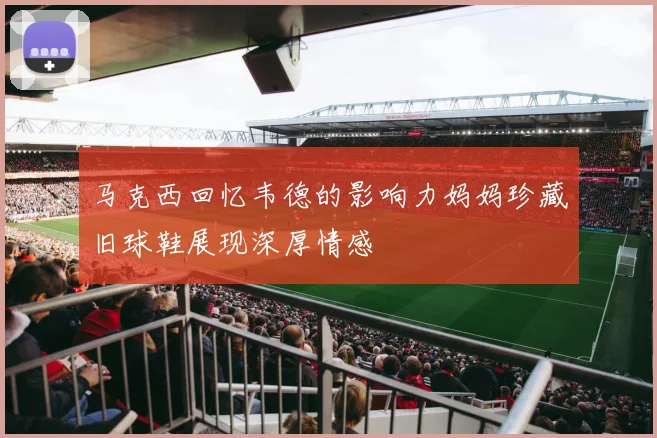 马克西回忆韦德的影响力妈妈珍藏旧球鞋展现深厚情感