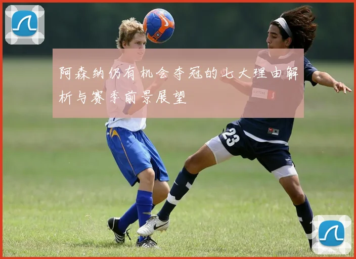 阿森纳仍有机会夺冠的七大理由解析与赛季前景展望