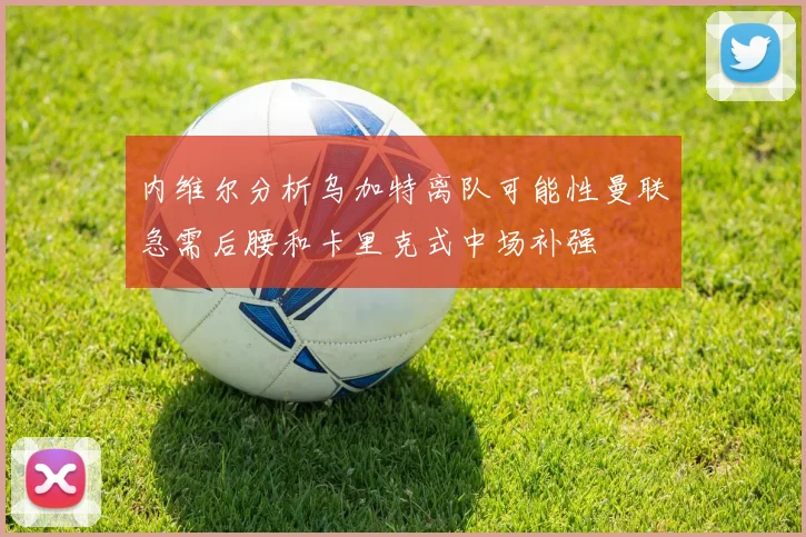 内维尔分析乌加特离队可能性曼联急需后腰和卡里克式中场补强