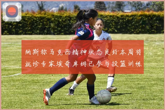 纳斯称马克西精神状态良好本周将就诊专家埃奇库姆已参与投篮训练
